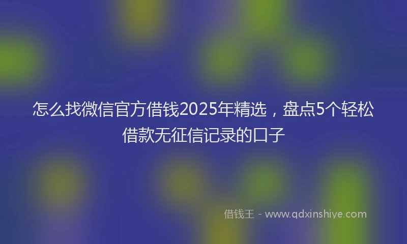 怎么找微信官方借钱2025年精选，盘点5个轻松借款无征信记录的口子