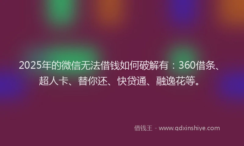2025年的微信无法借钱如何破解有：360借条、超人卡、替你还、快贷通、融逸花等。