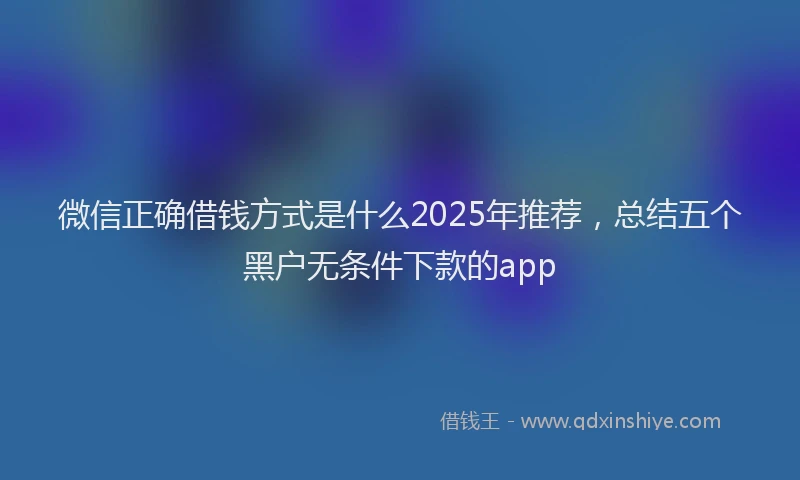 微信正确借钱方式是什么2025年推荐，总结五个黑户无条件下款的app