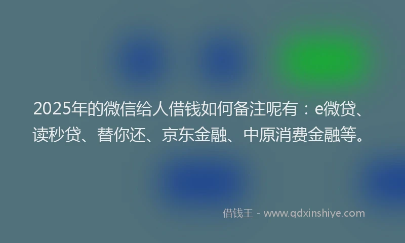 2025年的微信给人借钱如何备注呢有：e微贷、读秒贷、替你还、京东金融、中原消费金融等。