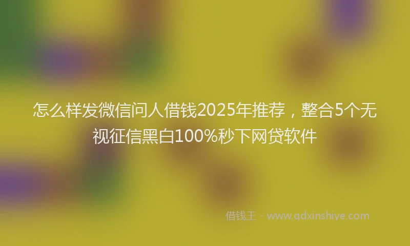 怎么样发微信问人借钱2025年推荐，整合5个无视征信黑白100%秒下网贷软件