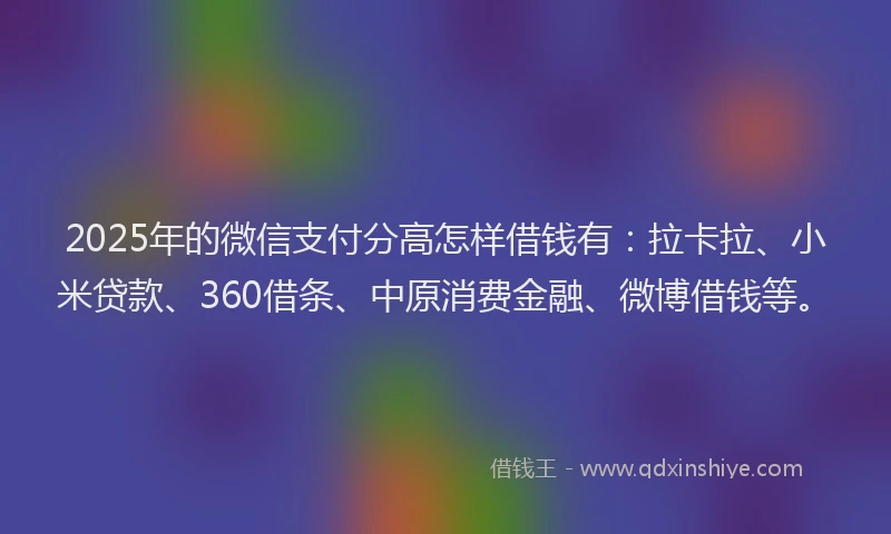 2025年的微信支付分高怎样借钱有：拉卡拉、小米贷款、360借条、中原消费金融、微博借钱等。