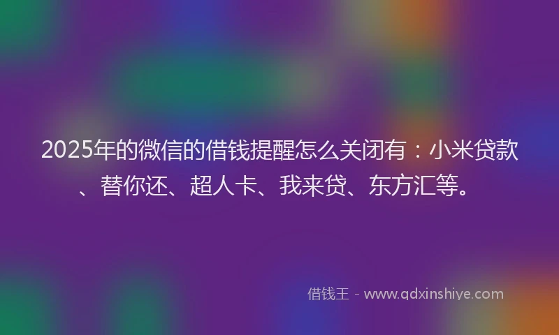 2025年的微信的借钱提醒怎么关闭有：小米贷款、替你还、超人卡、我来贷、东方汇等。