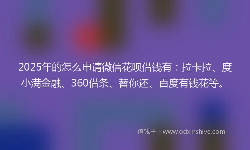 2025年的怎么申请微信花呗借钱有：拉卡拉、度小满金融、360借条、替你还、百度有钱花等。