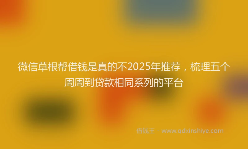 微信草根帮借钱是真的不2025年推荐，梳理五个周周到贷款相同系列的平台