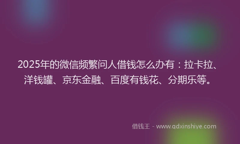 2025年的微信频繁问人借钱怎么办有：拉卡拉、洋钱罐、京东金融、百度有钱花、分期乐等。