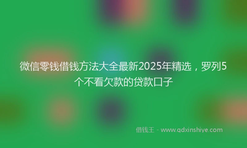 微信零钱借钱方法大全最新2025年精选，罗列5个不看欠款的贷款口子