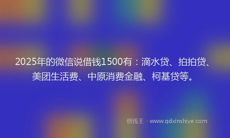 2025年的微信说借钱1500有：滴水贷、拍拍贷、美团生活费、中原消费金融、柯基贷等。