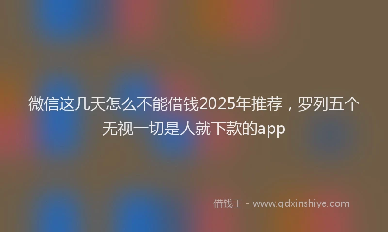 微信这几天怎么不能借钱2025年推荐，罗列五个无视一切是人就下款的app