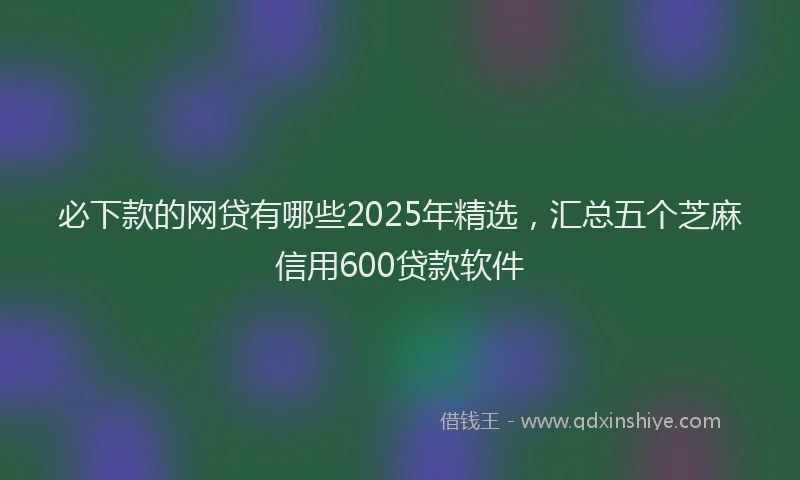 必下款的网贷有哪些2025年精选，汇总五个芝麻信用600贷款软件