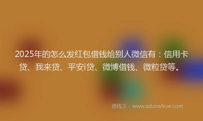 2025年的怎么发红包借钱给别人微信有：信用卡贷、我来贷、平安i贷、微博借钱、微粒贷等。