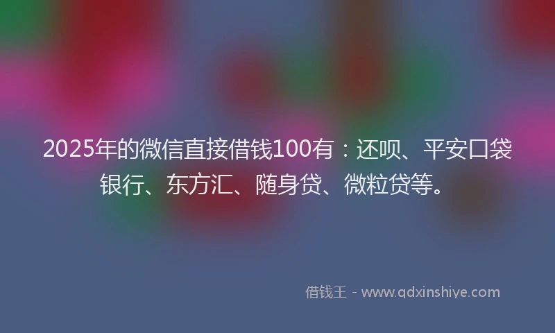 2025年的微信直接借钱100有：还呗、平安口袋银行、东方汇、随身贷、微粒贷等。