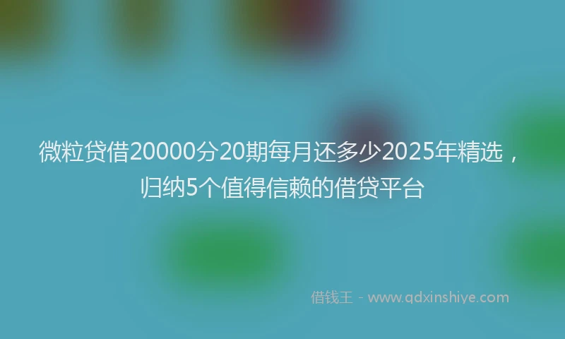 微粒贷借20000分20期每月还多少2025年精选，归纳5个值得信赖的借贷平台