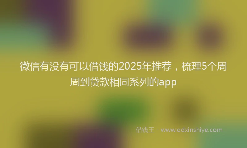 微信有没有可以借钱的2025年推荐，梳理5个周周到贷款相同系列的app