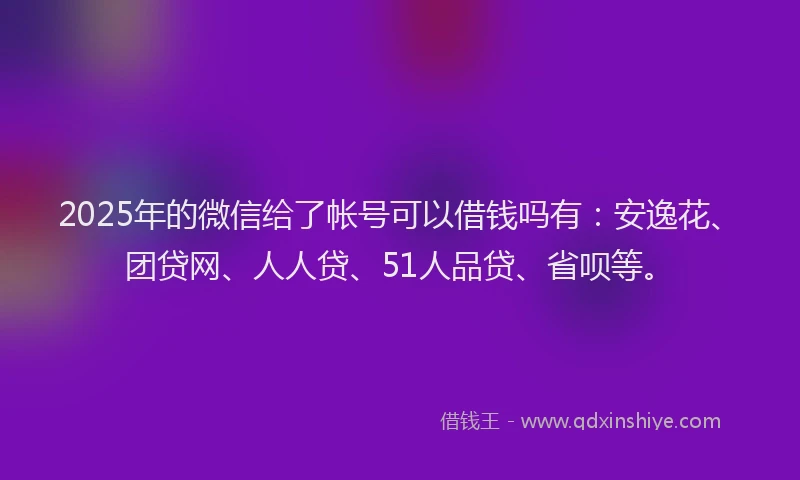 2025年的微信给了帐号可以借钱吗有：安逸花、团贷网、人人贷、51人品贷、省呗等。