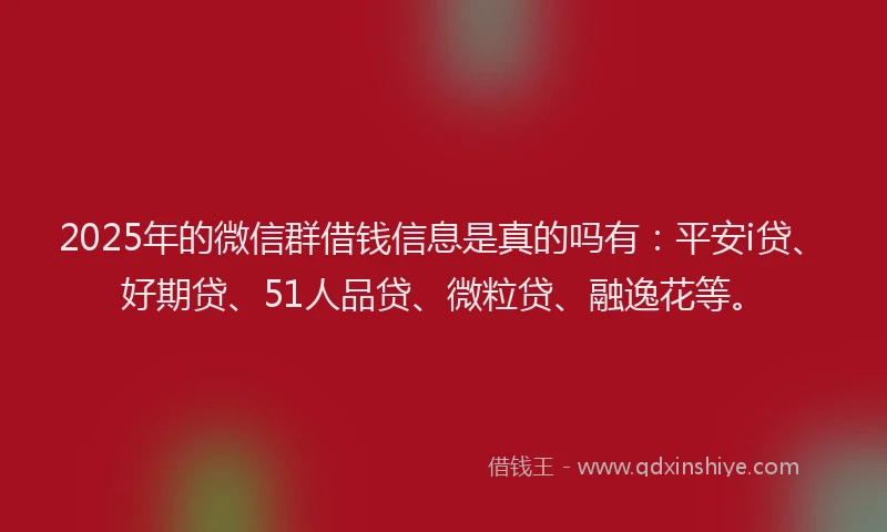 2025年的微信群借钱信息是真的吗有：平安i贷、好期贷、51人品贷、微粒贷、融逸花等。