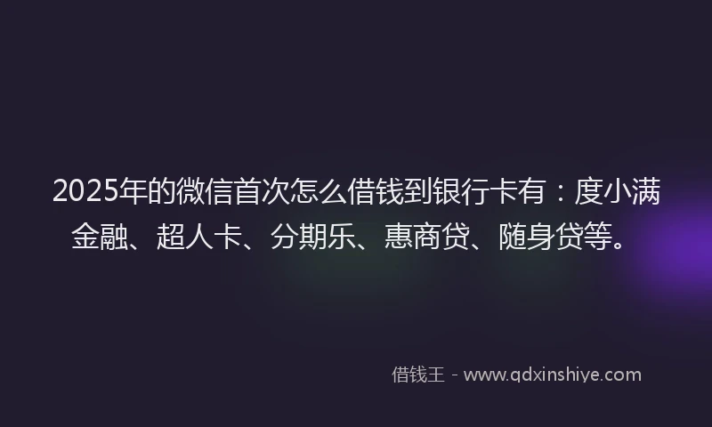 2025年的微信首次怎么借钱到银行卡有：度小满金融、超人卡、分期乐、惠商贷、随身贷等。