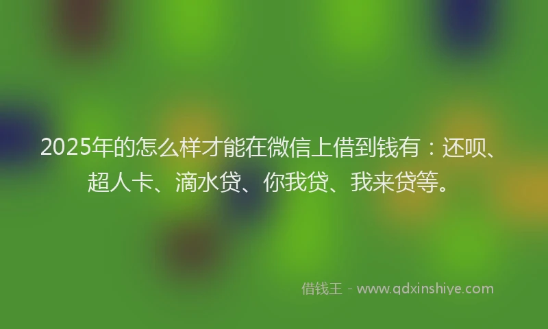 2025年的怎么样才能在微信上借到钱有：还呗、超人卡、滴水贷、你我贷、我来贷等。