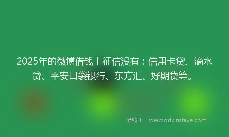 2025年的微博借钱上征信没有：信用卡贷、滴水贷、平安口袋银行、东方汇、好期贷等。