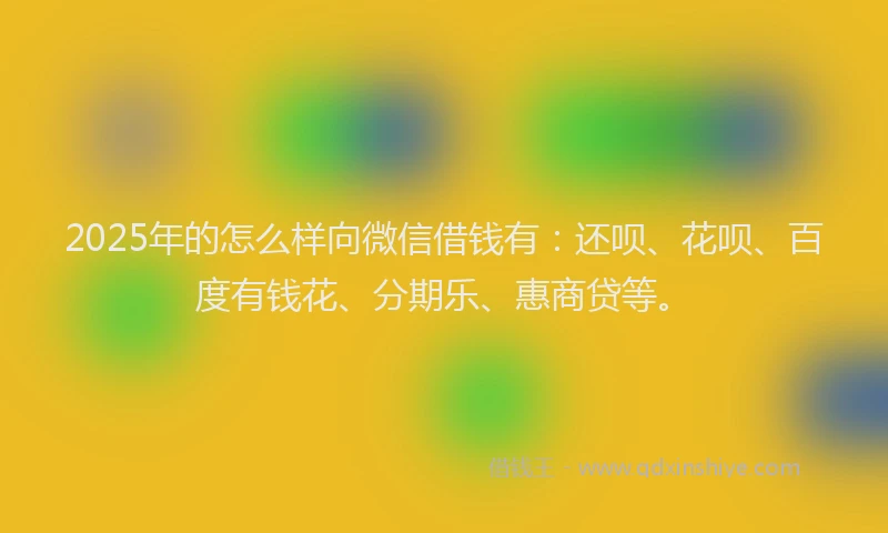 2025年的怎么样向微信借钱有：还呗、花呗、百度有钱花、分期乐、惠商贷等。