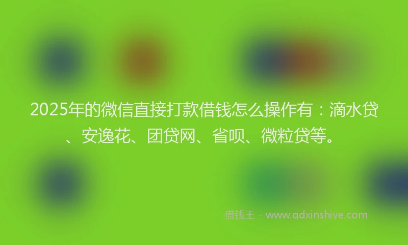 2025年的微信直接打款借钱怎么操作有：滴水贷、安逸花、团贷网、省呗、微粒贷等。