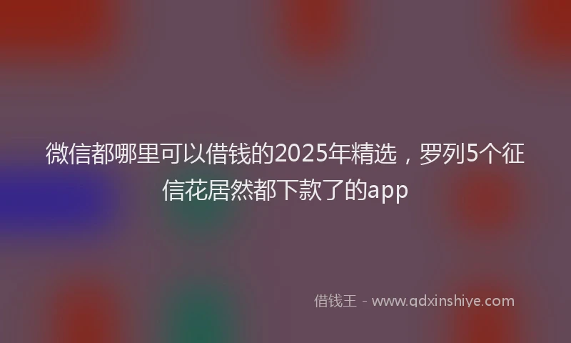 微信都哪里可以借钱的2025年精选，罗列5个征信花居然都下款了的app