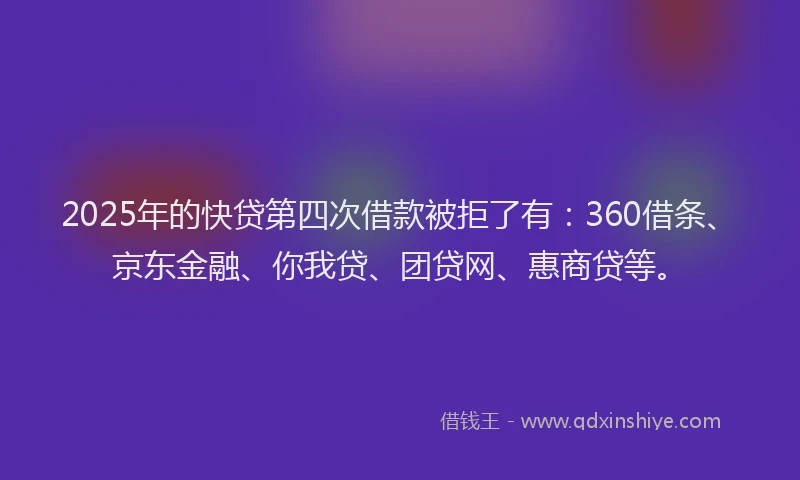 2025年的快贷第四次借款被拒了有：360借条、京东金融、你我贷、团贷网、惠商贷等。