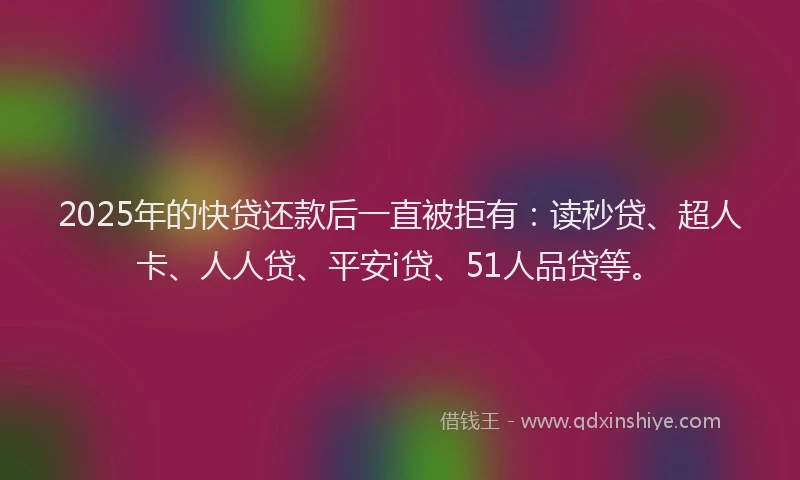 2025年的快贷还款后一直被拒有：读秒贷、超人卡、人人贷、平安i贷、51人品贷等。