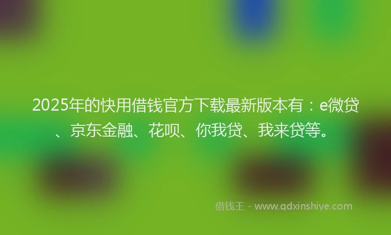 2025年的快用借钱官方下载最新版本有：e微贷、京东金融、花呗、你我贷、我来贷等。