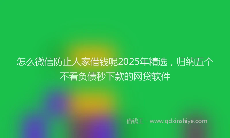 怎么微信防止人家借钱呢2025年精选，归纳五个不看负债秒下款的网贷软件