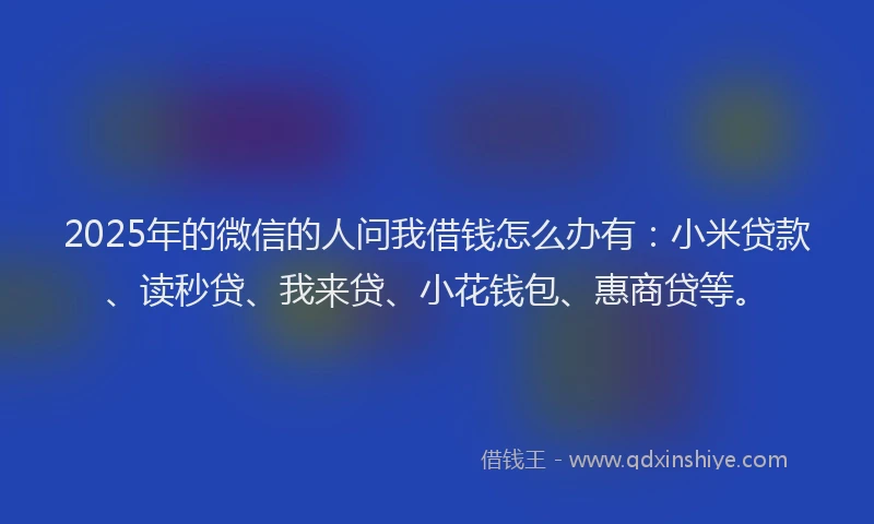 2025年的微信的人问我借钱怎么办有：小米贷款、读秒贷、我来贷、小花钱包、惠商贷等。