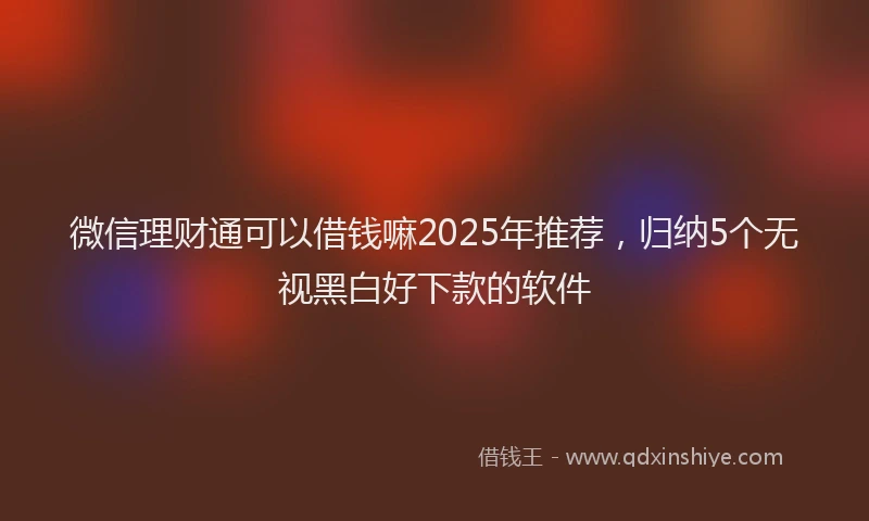 微信理财通可以借钱嘛2025年推荐，归纳5个无视黑白好下款的软件