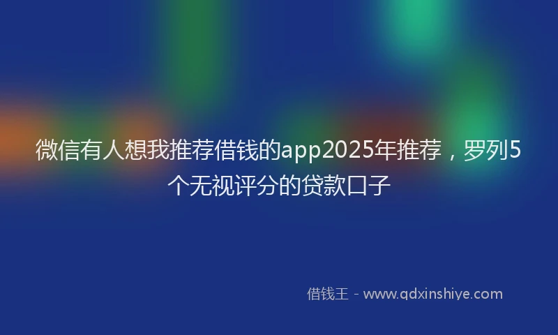 微信有人想我推荐借钱的app2025年推荐，罗列5个无视评分的贷款口子