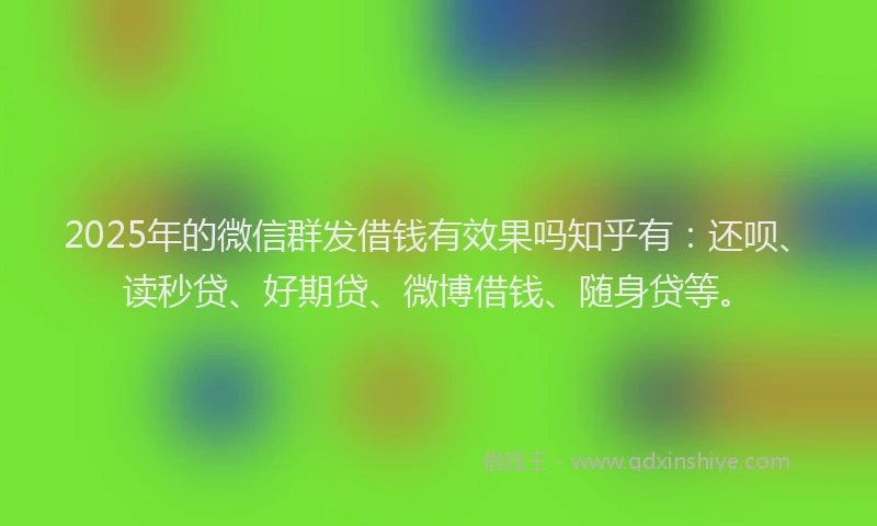 2025年的微信群发借钱有效果吗知乎有：还呗、读秒贷、好期贷、微博借钱、随身贷等。