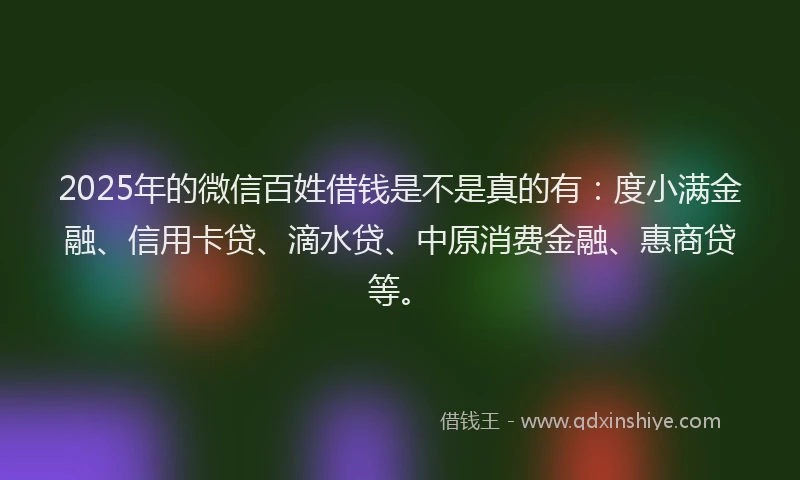2025年的微信百姓借钱是不是真的有：度小满金融、信用卡贷、滴水贷、中原消费金融、惠商贷等。