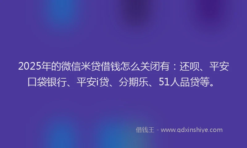 2025年的微信米贷借钱怎么关闭有：还呗、平安口袋银行、平安i贷、分期乐、51人品贷等。