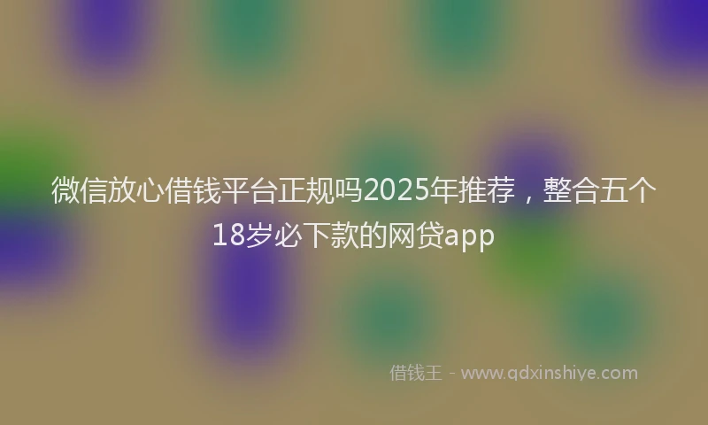 微信放心借钱平台正规吗2025年推荐，整合五个18岁必下款的网贷app