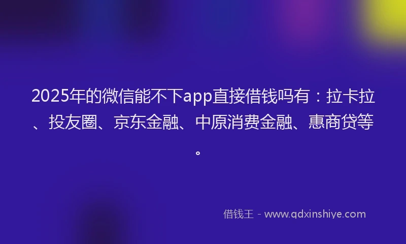 2025年的微信能不下app直接借钱吗有：拉卡拉、投友圈、京东金融、中原消费金融、惠商贷等。