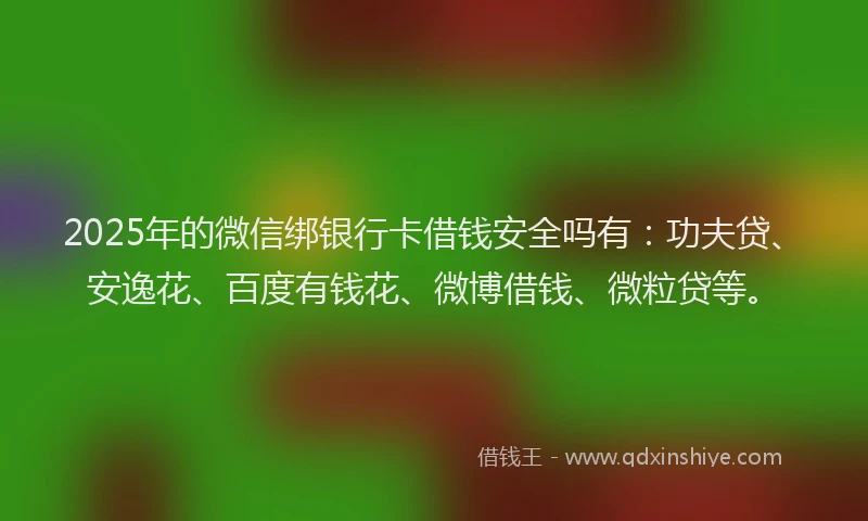 2025年的微信绑银行卡借钱安全吗有：功夫贷、安逸花、百度有钱花、微博借钱、微粒贷等。