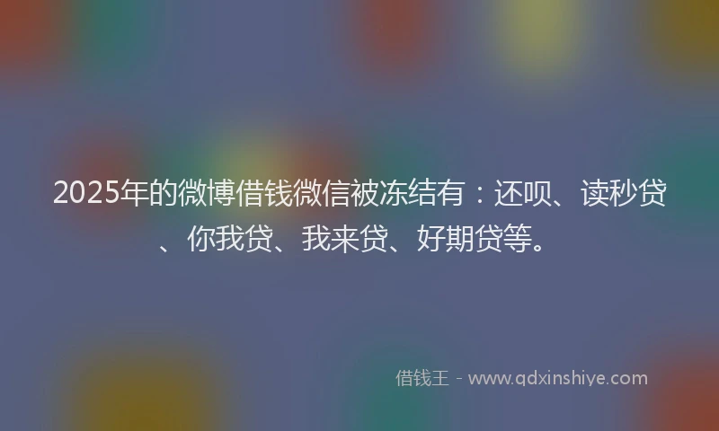 2025年的微博借钱微信被冻结有：还呗、读秒贷、你我贷、我来贷、好期贷等。