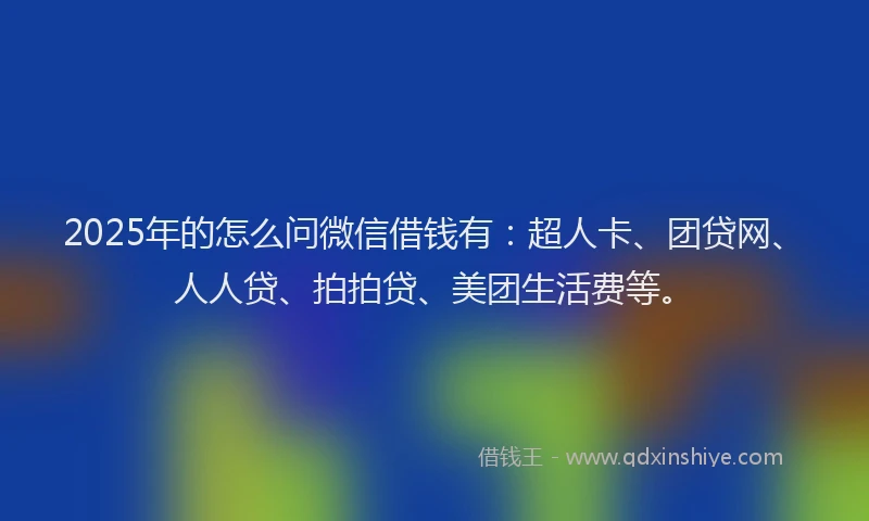 2025年的怎么问微信借钱有：超人卡、团贷网、人人贷、拍拍贷、美团生活费等。