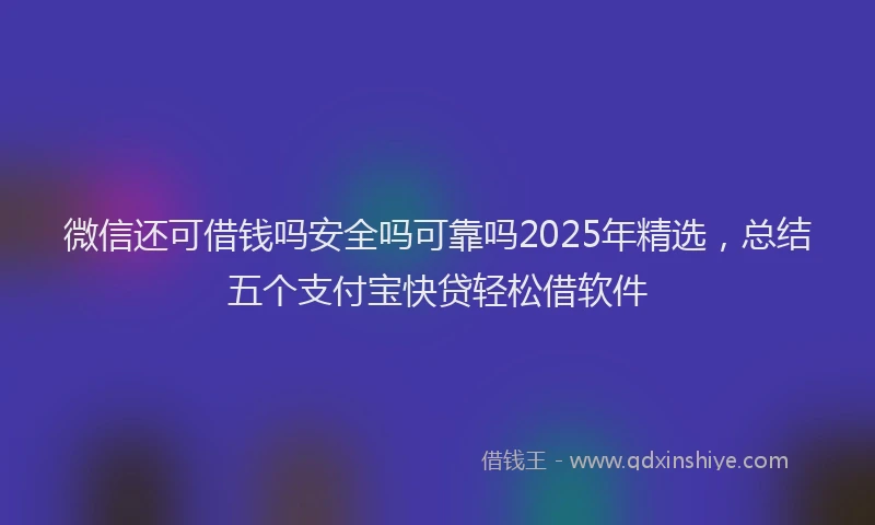 微信还可借钱吗安全吗可靠吗2025年精选，总结五个支付宝快贷轻松借软件