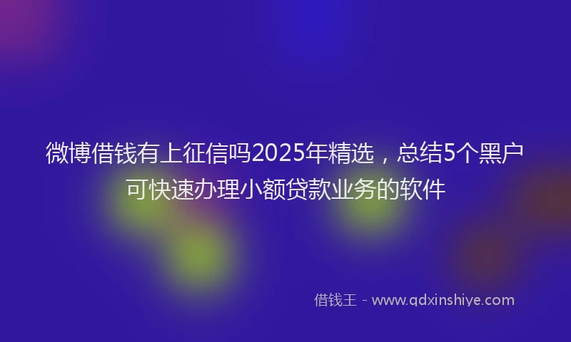 微博借钱有上征信吗2025年精选，总结5个黑户可快速办理小额贷款业务的软件