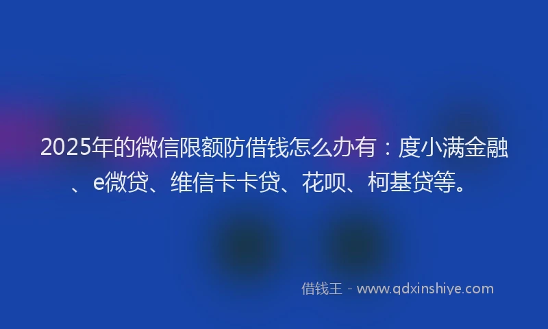 2025年的微信限额防借钱怎么办有：度小满金融、e微贷、维信卡卡贷、花呗、柯基贷等。