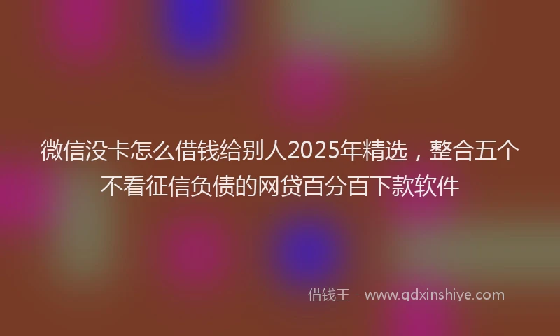 微信没卡怎么借钱给别人2025年精选，整合五个不看征信负债的网贷百分百下款软件