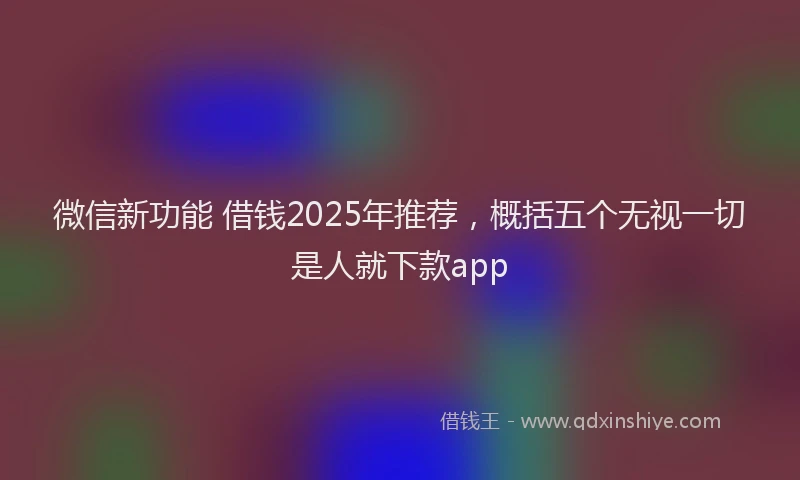 微信新功能 借钱2025年推荐，概括五个无视一切是人就下款app