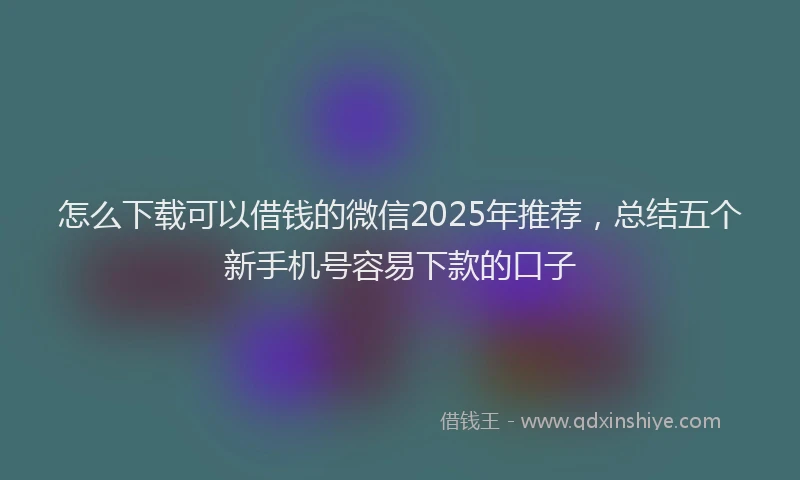 怎么下载可以借钱的微信2025年推荐，总结五个新手机号容易下款的口子