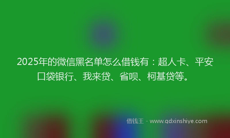 2025年的微信黑名单怎么借钱有：超人卡、平安口袋银行、我来贷、省呗、柯基贷等。
