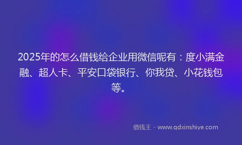 2025年的怎么借钱给企业用微信呢有：度小满金融、超人卡、平安口袋银行、你我贷、小花钱包等。