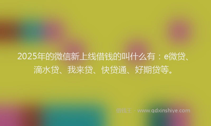 2025年的微信新上线借钱的叫什么有：e微贷、滴水贷、我来贷、快贷通、好期贷等。